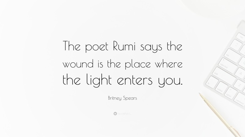 Britney Spears Quote: “The poet Rumi says the wound is the place where the light enters you.”