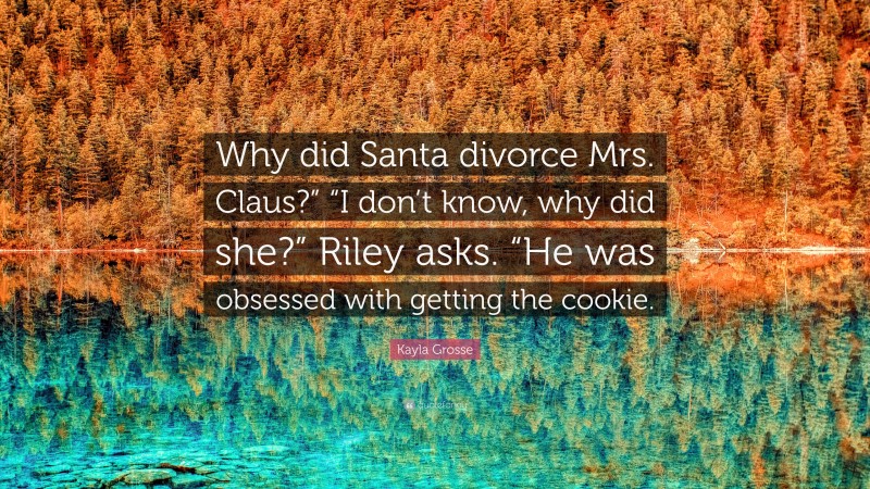 Kayla Grosse Quote: “Why did Santa divorce Mrs. Claus?” “I don’t know, why did she?” Riley asks. “He was obsessed with getting the cookie.”