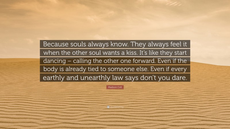 Madison Colt Quote: “Because souls always know. They always feel it when the other soul wants a kiss. It’s like they start dancing – calling the other one forward. Even if the body is already tied to someone else. Even if every earthly and unearthly law says don’t you dare.”