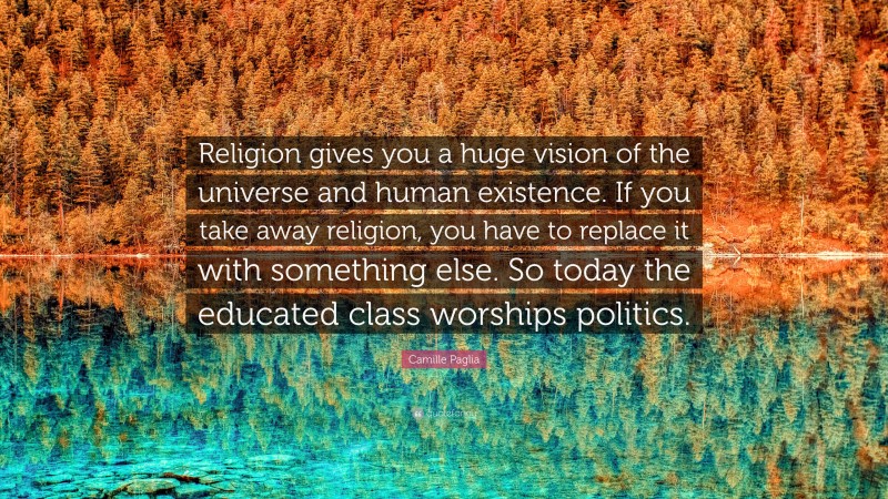 Camille Paglia Quote: “Religion gives you a huge vision of the universe and human existence. If you take away religion, you have to replace it with something else. So today the educated class worships politics.”