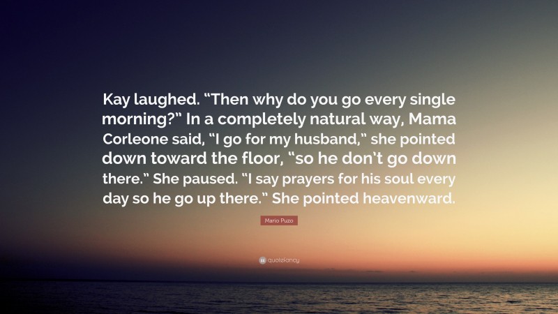 Mario Puzo Quote: “Kay laughed. “Then why do you go every single morning?” In a completely natural way, Mama Corleone said, “I go for my husband,” she pointed down toward the floor, “so he don’t go down there.” She paused. “I say prayers for his soul every day so he go up there.” She pointed heavenward.”