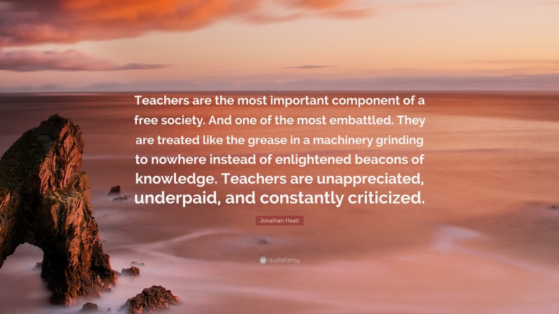 Jonathan Heatt Quote: “Teachers are the most important component of a free society. And one of the most embattled. They are treated like the grease in a machinery grinding to nowhere instead of enlightened beacons of knowledge. Teachers are unappreciated, underpaid, and constantly criticized.”