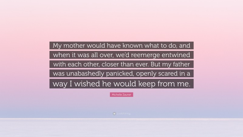 Michelle Zauner Quote: “My mother would have known what to do, and when it was all over, we’d reemerge entwined with each other, closer than ever. But my father was unabashedly panicked, openly scared in a way I wished he would keep from me.”