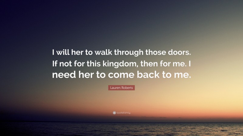 Lauren Roberts Quote: “I will her to walk through those doors. If not for this kingdom, then for me. I need her to come back to me.”
