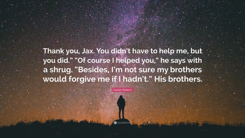 Lauren Roberts Quote: “Thank you, Jax. You didn’t have to help me, but you did.” “Of course I helped you,” he says with a shrug. “Besides, I’m not sure my brothers would forgive me if I hadn’t.” His brothers.”