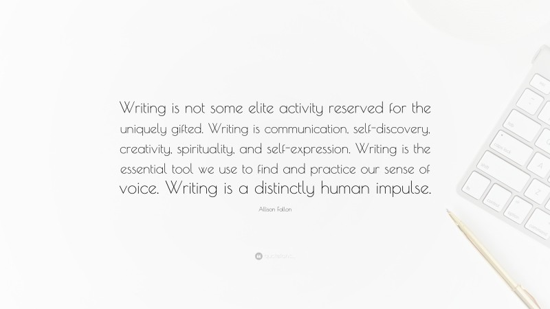 Allison Fallon Quote: “Writing is not some elite activity reserved for the uniquely gifted. Writing is communication, self-discovery, creativity, spirituality, and self-expression. Writing is the essential tool we use to find and practice our sense of voice. Writing is a distinctly human impulse.”