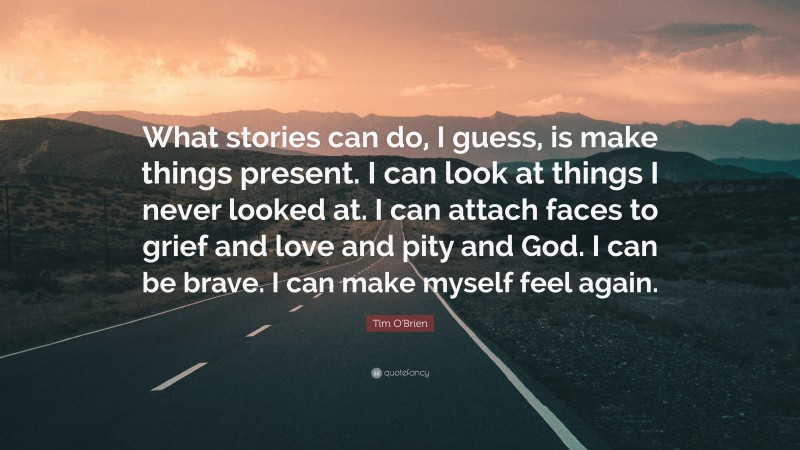 Tim O'Brien Quote: “What stories can do, I guess, is make things present. I can look at things I never looked at. I can attach faces to grief and love and pity and God. I can be brave. I can make myself feel again.”