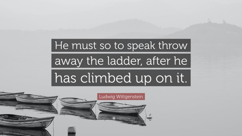 Ludwig Wittgenstein Quote: “He must so to speak throw away the ladder, after he has climbed up on it.”