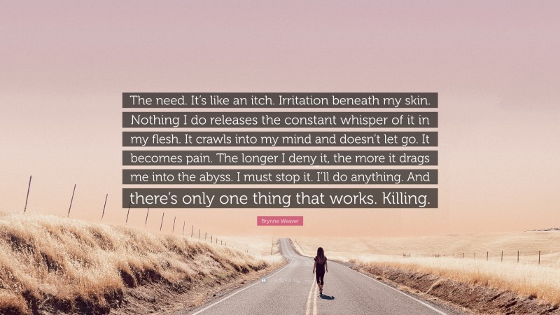 Brynne Weaver Quote: “The need. It’s like an itch. Irritation beneath my skin. Nothing I do releases the constant whisper of it in my flesh. It crawls into my mind and doesn’t let go. It becomes pain. The longer I deny it, the more it drags me into the abyss. I must stop it. I’ll do anything. And there’s only one thing that works. Killing.”