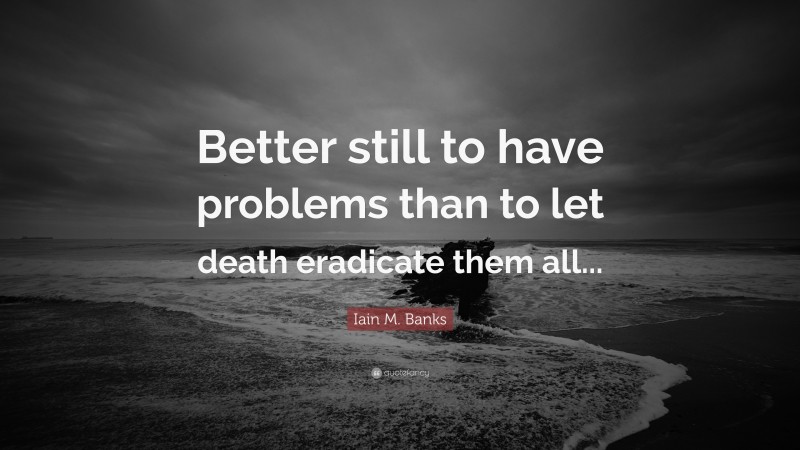 Iain M. Banks Quote: “Better still to have problems than to let death eradicate them all...”