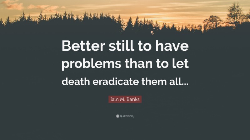 Iain M. Banks Quote: “Better still to have problems than to let death eradicate them all...”