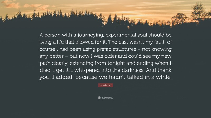 Miranda July Quote: “A person with a journeying, experimental soul should be living a life that allowed for it. The past wasn’t my fault; of course I had been using prefab structures – not knowing any better – but now I was older and could see my new path clearly, extending from tonight and ending when I died. I get it, I whispered into the darkness. And thank you, I added, because we hadn’t talked in a while.”
