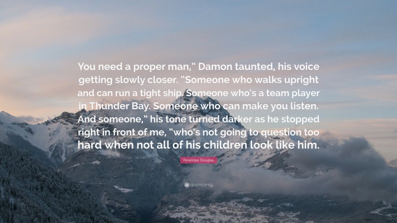 Penelope Douglas Quote: “You need a proper man,” Damon taunted, his voice getting slowly closer. “Someone who walks upright and can run a tight ship. Someone who’s a team player in Thunder Bay. Someone who can make you listen. And someone,” his tone turned darker as he stopped right in front of me, “who’s not going to question too hard when not all of his children look like him.”