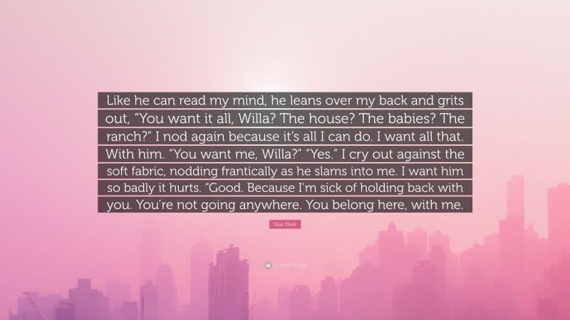 Elsie Silver Quote: “Like he can read my mind, he leans over my back and grits out, “You want it all, Willa? The house? The babies? The ranch?” I nod again because it’s all I can do. I want all that. With him. “You want me, Willa?” “Yes.” I cry out against the soft fabric, nodding frantically as he slams into me. I want him so badly it hurts. “Good. Because I’m sick of holding back with you. You’re not going anywhere. You belong here, with me.”
