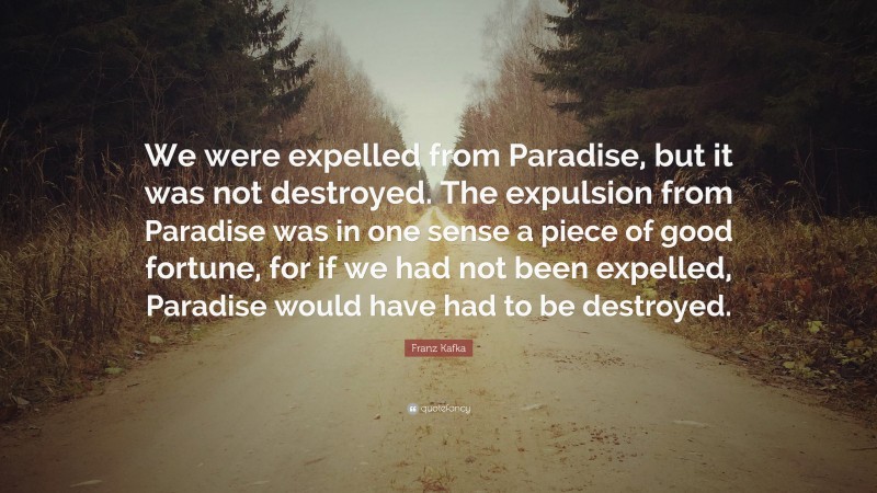Franz Kafka Quote: “We were expelled from Paradise, but it was not destroyed. The expulsion from Paradise was in one sense a piece of good fortune, for if we had not been expelled, Paradise would have had to be destroyed.”