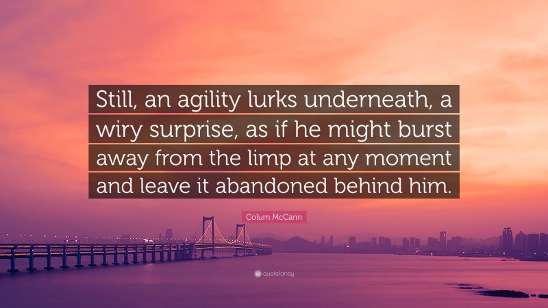 Colum McCann Quote: “Still, an agility lurks underneath, a wiry surprise, as if he might burst away from the limp at any moment and leave it abandoned behind him.”