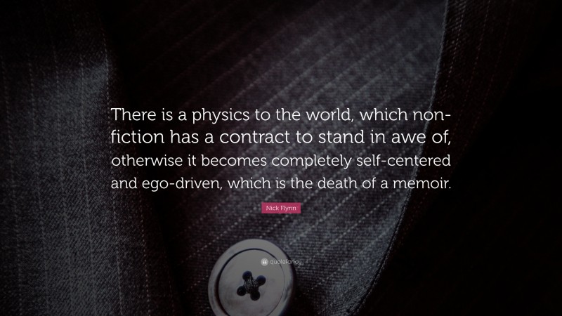 Nick Flynn Quote: “There is a physics to the world, which non-fiction has a contract to stand in awe of, otherwise it becomes completely self-centered and ego-driven, which is the death of a memoir.”