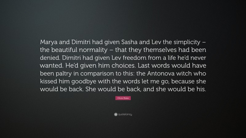 Olivie Blake Quote: “Marya and Dimitri had given Sasha and Lev the simplicity – the beautiful normality – that they themselves had been denied. Dimitri had given Lev freedom from a life he’d never wanted. He’d given him choices. Last words would have been paltry in comparison to this: the Antonova witch who kissed him goodbye with the words let me go, because she would be back. She would be back, and she would be his.”