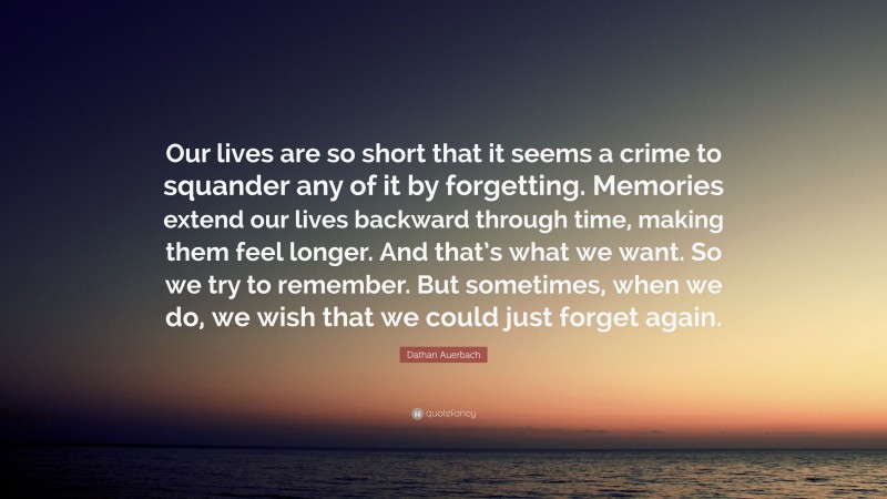 Dathan Auerbach Quote: “Our lives are so short that it seems a crime to squander any of it by forgetting. Memories extend our lives backward through time, making them feel longer. And that’s what we want. So we try to remember. But sometimes, when we do, we wish that we could just forget again.”