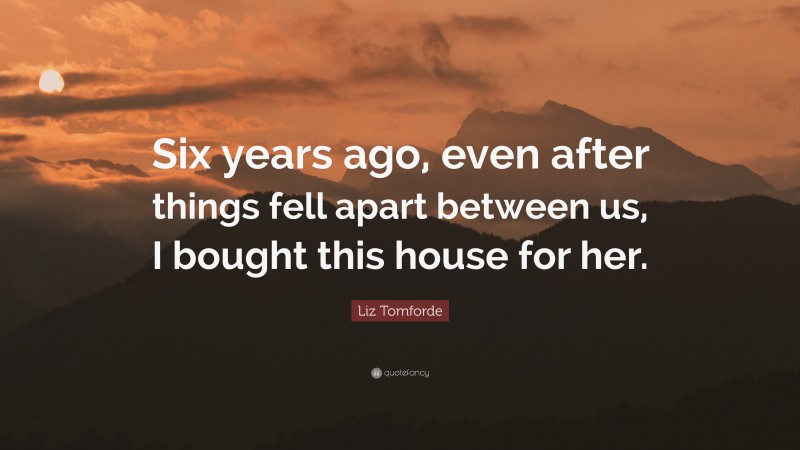 Liz Tomforde Quote: “Six years ago, even after things fell apart between us, I bought this house for her.”