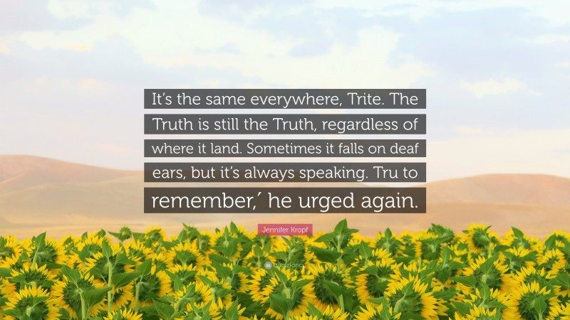 Jennifer Kropf Quote: “It’s the same everywhere, Trite. The Truth is still the Truth, regardless of where it land. Sometimes it falls on deaf ears, but it’s always speaking. Tru to remember,′ he urged again.”
