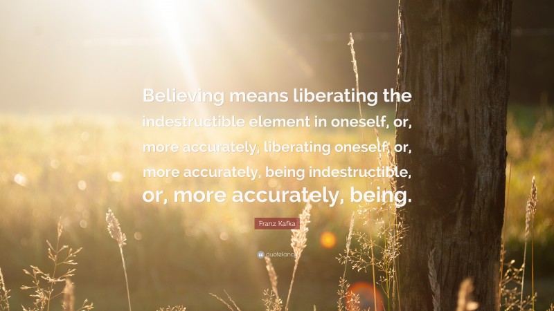 Franz Kafka Quote: “Believing means liberating the indestructible element in oneself, or, more accurately, liberating oneself, or, more accurately, being indestructible, or, more accurately, being.”