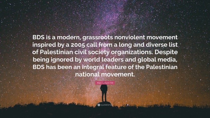 Marc Lamont Hill Quote: “BDS is a modern, grassroots nonviolent movement inspired by a 2005 call from a long and diverse list of Palestinian civil society organizations. Despite being ignored by world leaders and global media, BDS has been an integral feature of the Palestinian national movement.”
