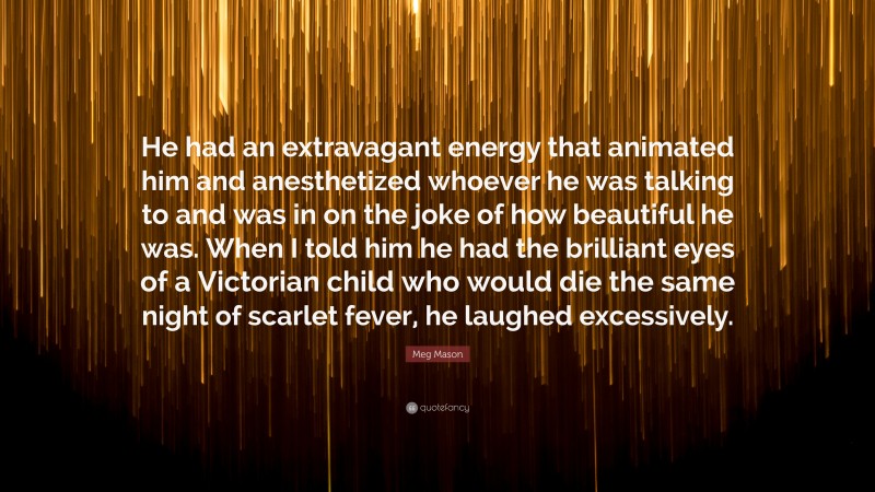 Meg Mason Quote: “He had an extravagant energy that animated him and anesthetized whoever he was talking to and was in on the joke of how beautiful he was. When I told him he had the brilliant eyes of a Victorian child who would die the same night of scarlet fever, he laughed excessively.”