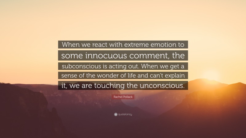 Rachel Pollack Quote: “When we react with extreme emotion to some innocuous comment, the subconscious is acting out. When we get a sense of the wonder of life and can’t explain it, we are touching the unconscious.”