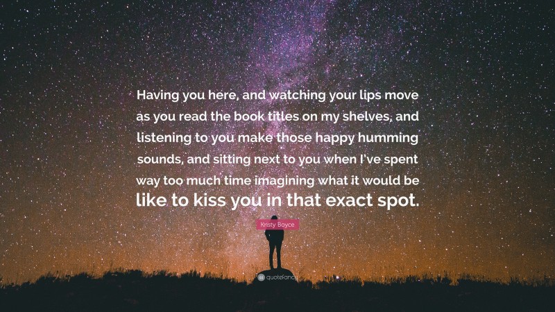 Kristy Boyce Quote: “Having you here, and watching your lips move as you read the book titles on my shelves, and listening to you make those happy humming sounds, and sitting next to you when I’ve spent way too much time imagining what it would be like to kiss you in that exact spot.”