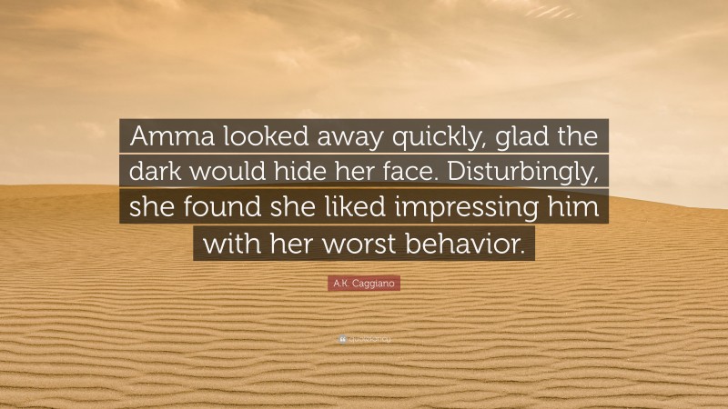 A.K. Caggiano Quote: “Amma looked away quickly, glad the dark would hide her face. Disturbingly, she found she liked impressing him with her worst behavior.”