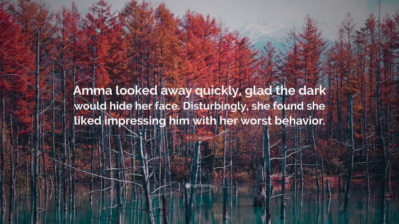 A.K. Caggiano Quote: “Amma looked away quickly, glad the dark would hide her face. Disturbingly, she found she liked impressing him with her worst behavior.”