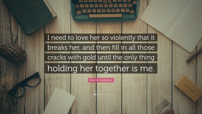 Ariel N. Anderson Quote: “I need to love her so violently that it breaks her, and then fill in all those cracks with gold until the only thing holding her together is me.”
