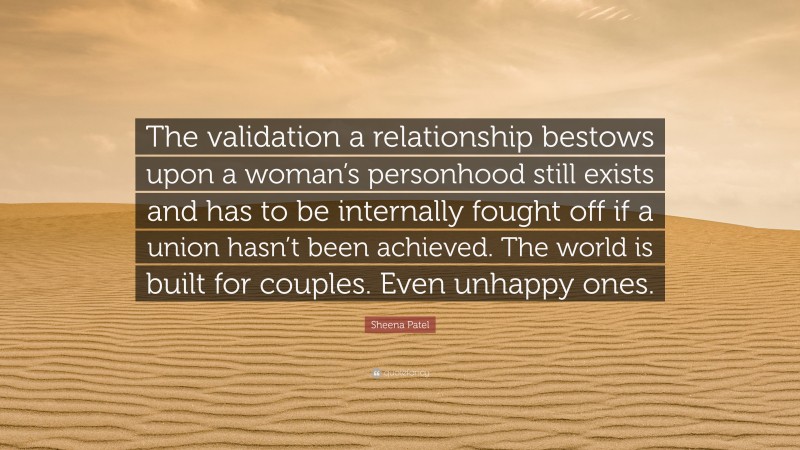 Sheena Patel Quote: “The validation a relationship bestows upon a woman’s personhood still exists and has to be internally fought off if a union hasn’t been achieved. The world is built for couples. Even unhappy ones.”