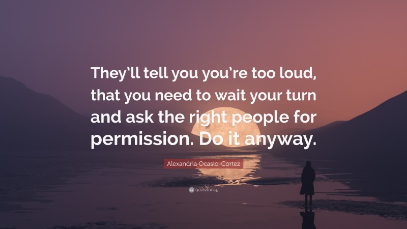 Alexandria Ocasio-Cortez Quote: “They’ll tell you you’re too loud, that you need to wait your turn and ask the right people for permission. Do it anyway.”
