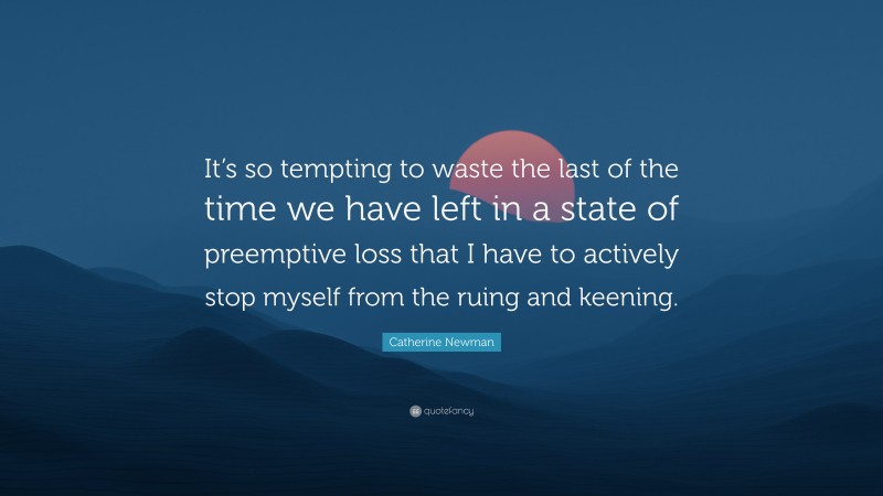 Catherine Newman Quote: “It’s so tempting to waste the last of the time we have left in a state of preemptive loss that I have to actively stop myself from the ruing and keening.”
