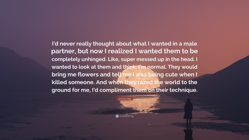 Jasmine Mas Quote: “I’d never really thought about what I wanted in a male partner, but now I realized I wanted them to be completely unhinged. Like, super messed up in the head. I wanted to look at them and think, I’m normal. They would bring me flowers and tell me I was being cute when I killed someone. And when they razed the world to the ground for me, I’d compliment them on their technique.”