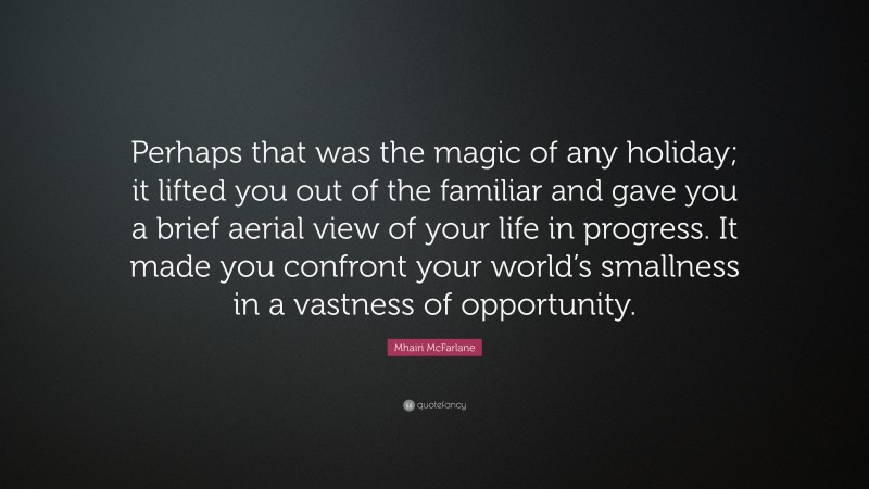 Mhairi McFarlane Quote: “Perhaps that was the magic of any holiday; it lifted you out of the familiar and gave you a brief aerial view of your life in progress. It made you confront your world’s smallness in a vastness of opportunity.”