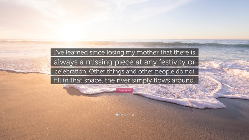 Josie Silver Quote: “I’ve learned since losing my mother that there is always a missing piece at any festivity or celebration. Other things and other people do not fill in that space, the river simply flows around.”
