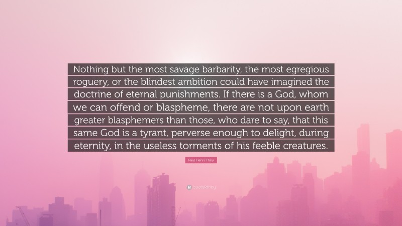 Paul Henri Thiry Quote: “Nothing but the most savage barbarity, the most egregious roguery, or the blindest ambition could have imagined the doctrine of eternal punishments. If there is a God, whom we can offend or blaspheme, there are not upon earth greater blasphemers than those, who dare to say, that this same God is a tyrant, perverse enough to delight, during eternity, in the useless torments of his feeble creatures.”