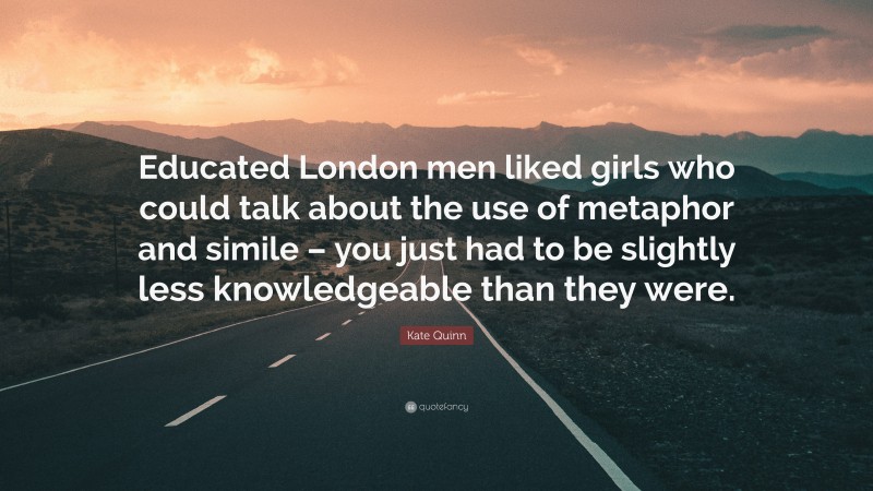 Kate Quinn Quote: “Educated London men liked girls who could talk about the use of metaphor and simile – you just had to be slightly less knowledgeable than they were.”