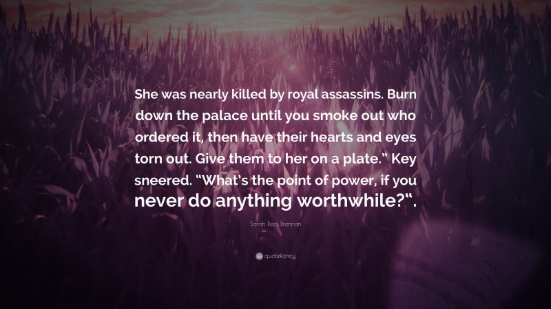 Sarah Rees Brennan Quote: “She was nearly killed by royal assassins. Burn down the palace until you smoke out who ordered it, then have their hearts and eyes torn out. Give them to her on a plate.” Key sneered. “What’s the point of power, if you never do anything worthwhile?“.”