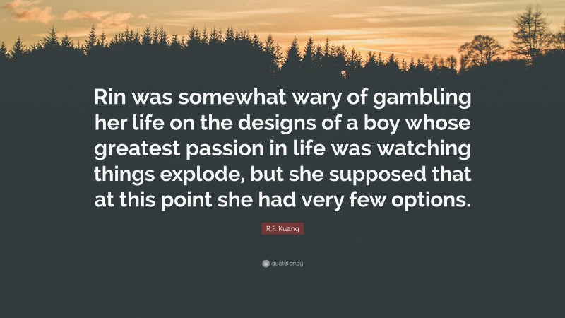 R.F. Kuang Quote: “Rin was somewhat wary of gambling her life on the designs of a boy whose greatest passion in life was watching things explode, but she supposed that at this point she had very few options.”