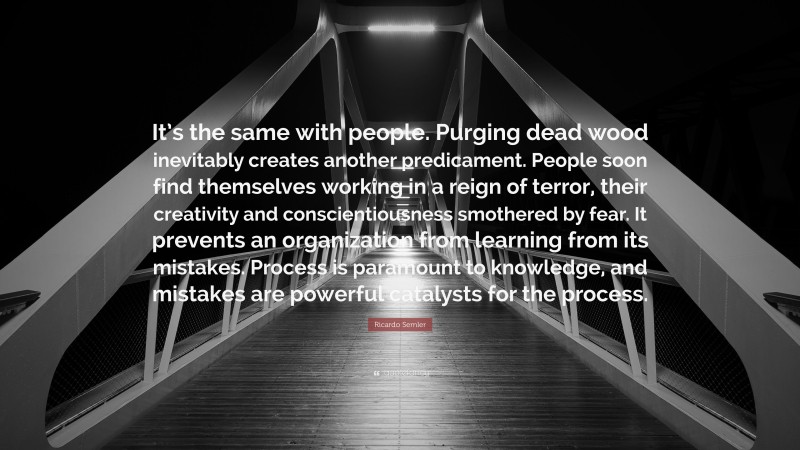 Ricardo Semler Quote: “It’s the same with people. Purging dead wood inevitably creates another predicament. People soon find themselves working in a reign of terror, their creativity and conscientiousness smothered by fear. It prevents an organization from learning from its mistakes. Process is paramount to knowledge, and mistakes are powerful catalysts for the process.”