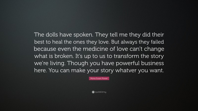 Mona Susan Power Quote: “The dolls have spoken. They tell me they did their best to heal the ones they love. But always they failed because even the medicine of love can’t change what is broken. It’s up to us to transform the story we’re living. Though you have powerful business here. You can make your story whatver you want.”