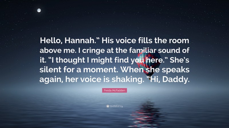 Freida McFadden Quote: “Hello, Hannah.” His voice fills the room above me. I cringe at the familiar sound of it. “I thought I might find you here.” She’s silent for a moment. When she speaks again, her voice is shaking. “Hi, Daddy.”