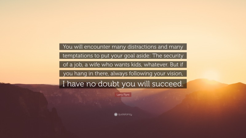 Larry Flynt Quote: “You will encounter many distractions and many temptations to put your goal aside: The security of a job, a wife who wants kids, whatever. But if you hang in there, always following your vision, I have no doubt you will succeed.”