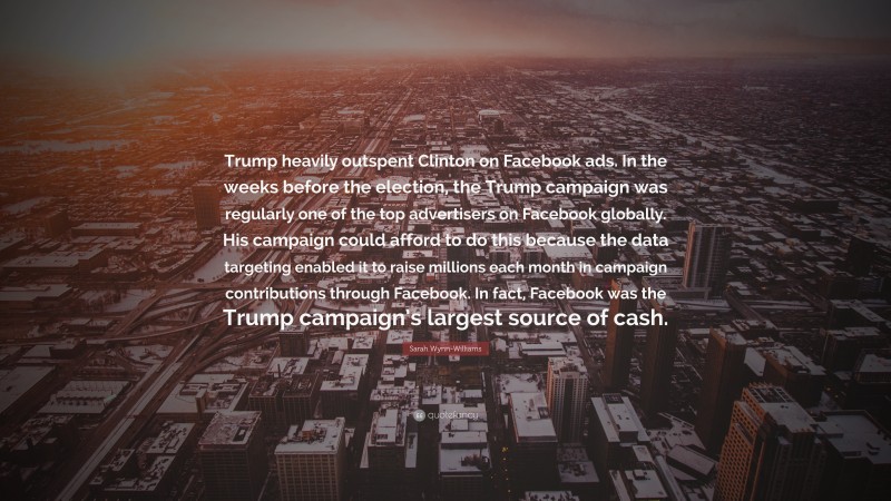Sarah Wynn-Williams Quote: “Trump heavily outspent Clinton on Facebook ads. In the weeks before the election, the Trump campaign was regularly one of the top advertisers on Facebook globally. His campaign could afford to do this because the data targeting enabled it to raise millions each month in campaign contributions through Facebook. In fact, Facebook was the Trump campaign’s largest source of cash.”