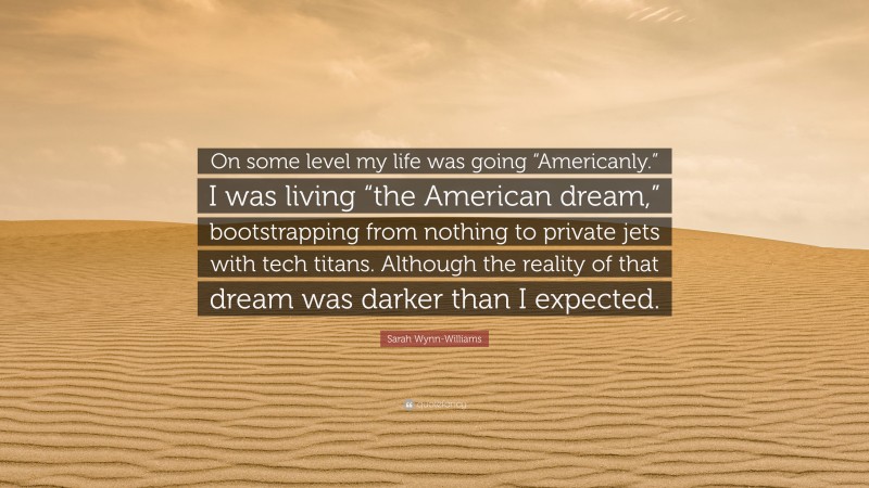 Sarah Wynn-Williams Quote: “On some level my life was going “Americanly.” I was living “the American dream,” bootstrapping from nothing to private jets with tech titans. Although the reality of that dream was darker than I expected.”