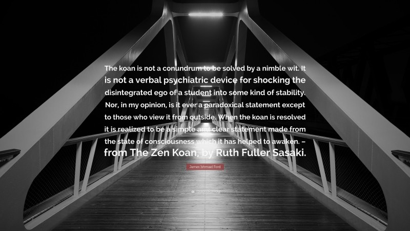 James Ishmael Ford Quote: “The koan is not a conundrum to be solved by a nimble wit. It is not a verbal psychiatric device for shocking the disintegrated ego of a student into some kind of stability. Nor, in my opinion, is it ever a paradoxical statement except to those who view it from outside. When the koan is resolved it is realized to be a simple and clear statement made from the state of consciousness which it has helped to awaken. – from The Zen Koan, by Ruth Fuller Sasaki.”